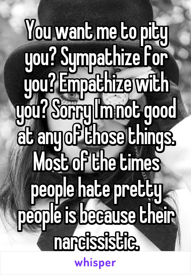 You want me to pity you? Sympathize for you? Empathize with you? Sorry I'm not good at any of those things. Most of the times people hate pretty people is because their narcissistic.