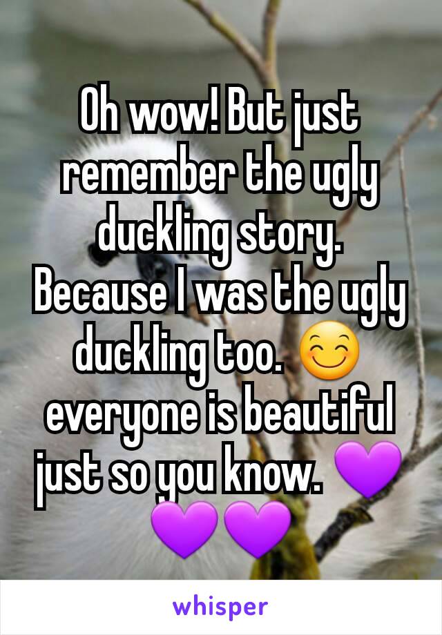 Oh wow! But just remember the ugly duckling story. Because I was the ugly duckling too. 😊 everyone is beautiful just so you know. 💜💜💜