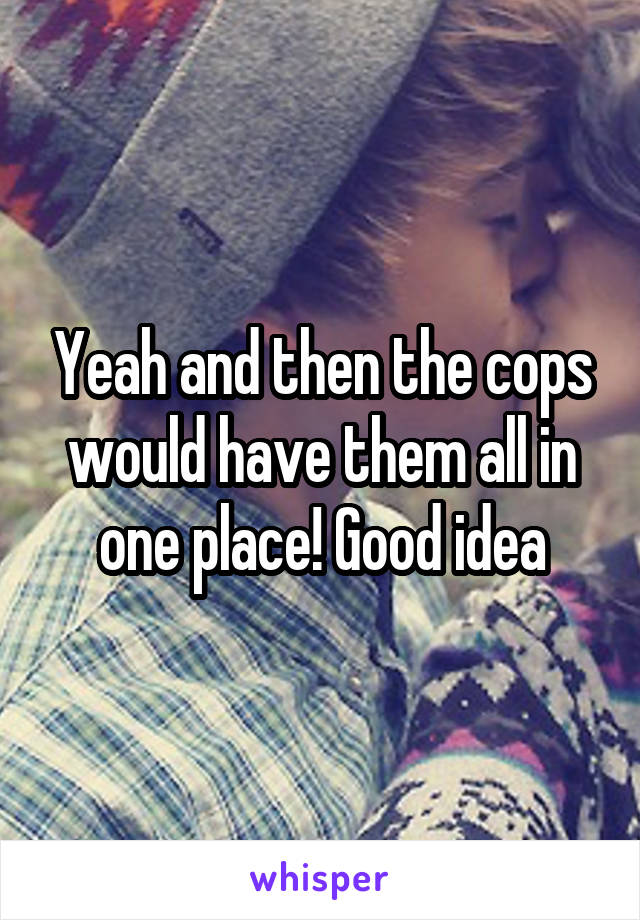 Yeah and then the cops would have them all in one place! Good idea