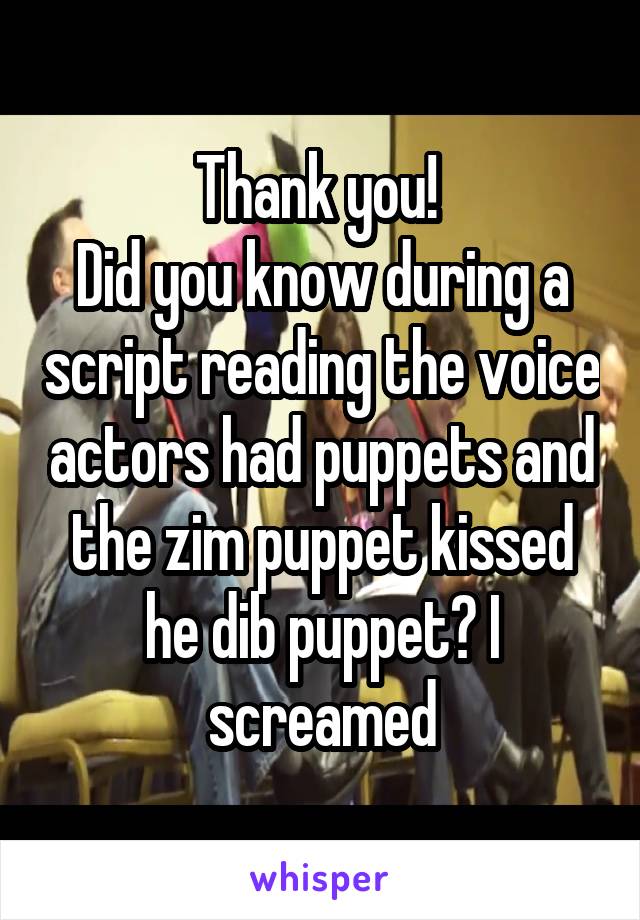 Thank you! 
Did you know during a script reading the voice actors had puppets and the zim puppet kissed he dib puppet? I screamed