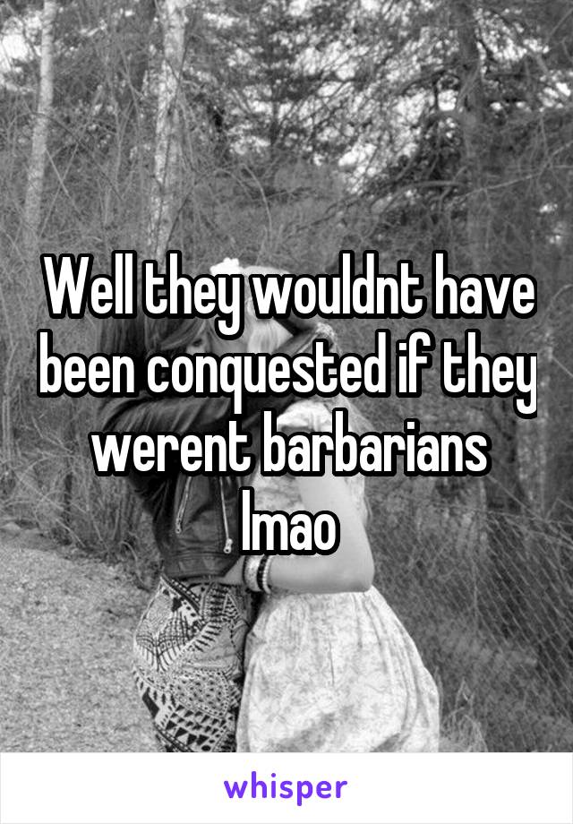 Well they wouldnt have been conquested if they werent barbarians lmao