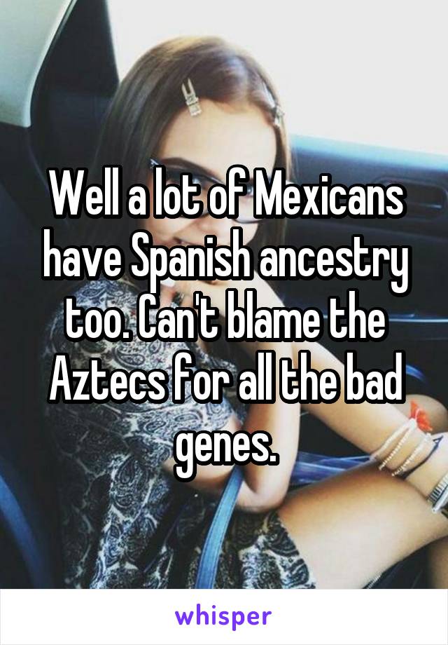 Well a lot of Mexicans have Spanish ancestry too. Can't blame the Aztecs for all the bad genes.