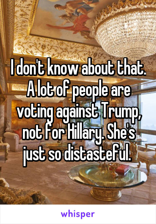 I don't know about that. A lot of people are voting against Trump, not for Hillary. She's just so distasteful. 