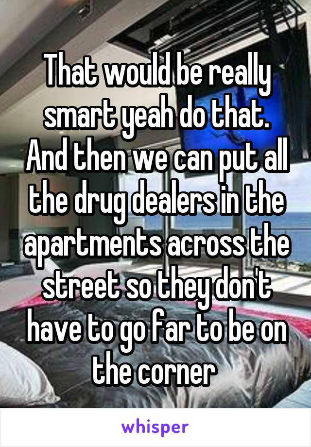 That would be really smart yeah do that. And then we can put all the drug dealers in the apartments across the street so they don't have to go far to be on the corner 