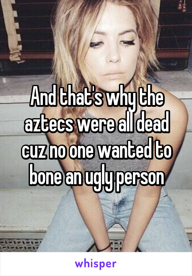 And that's why the aztecs were all dead cuz no one wanted to bone an ugly person