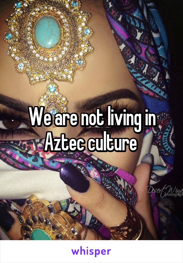 We are not living in Aztec culture 