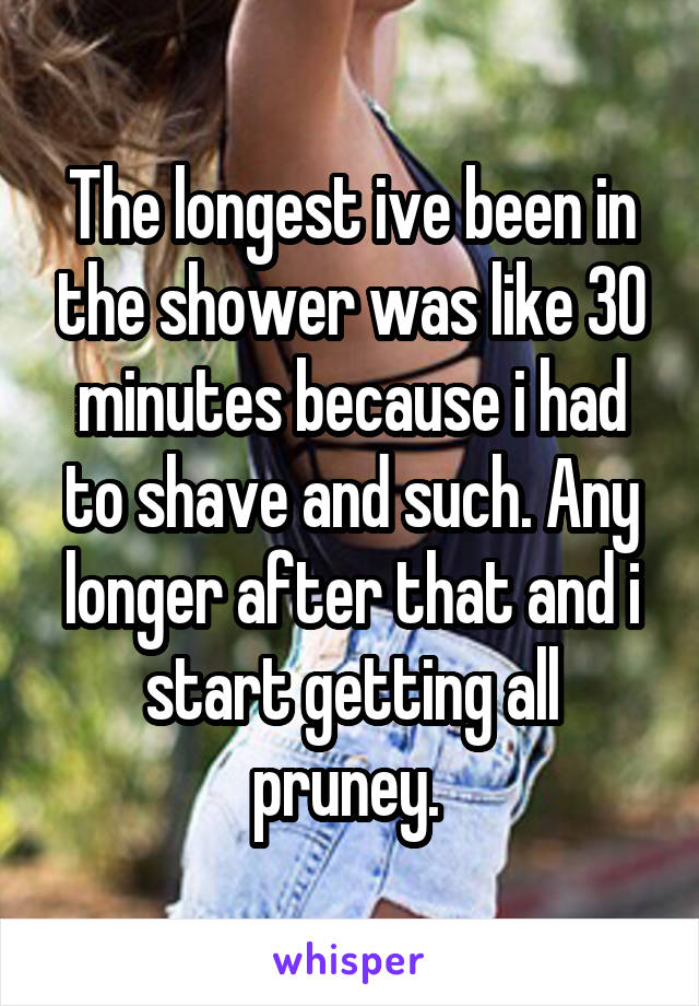 The longest ive been in the shower was like 30 minutes because i had to shave and such. Any longer after that and i start getting all pruney. 