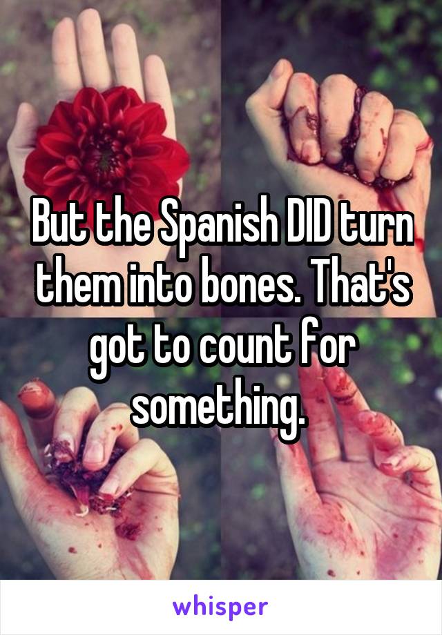 But the Spanish DID turn them into bones. That's got to count for something. 