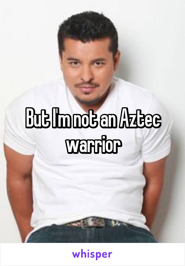 But I'm not an Aztec warrior