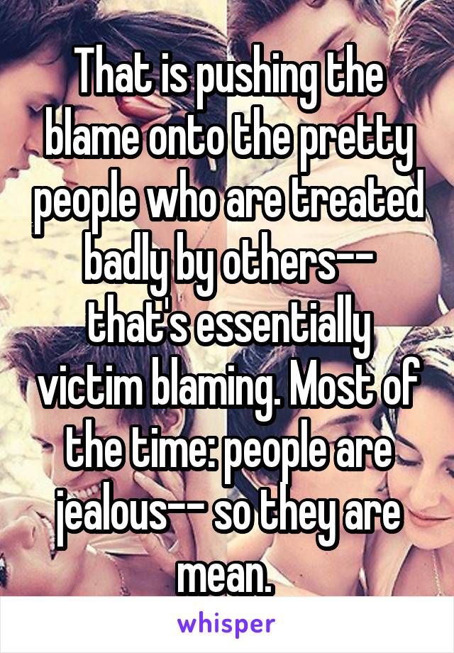 That is pushing the blame onto the pretty people who are treated badly by others-- that's essentially victim blaming. Most of the time: people are jealous-- so they are mean. 