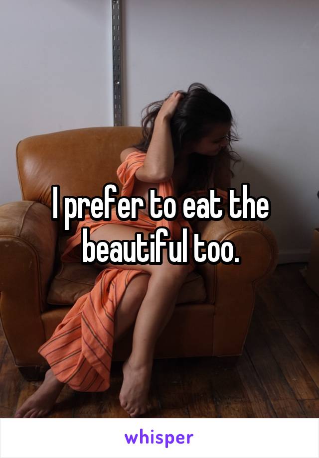I prefer to eat the beautiful too.