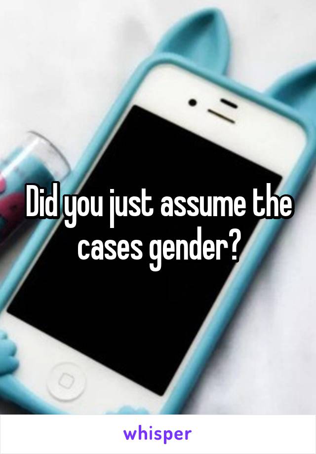 Did you just assume the cases gender?