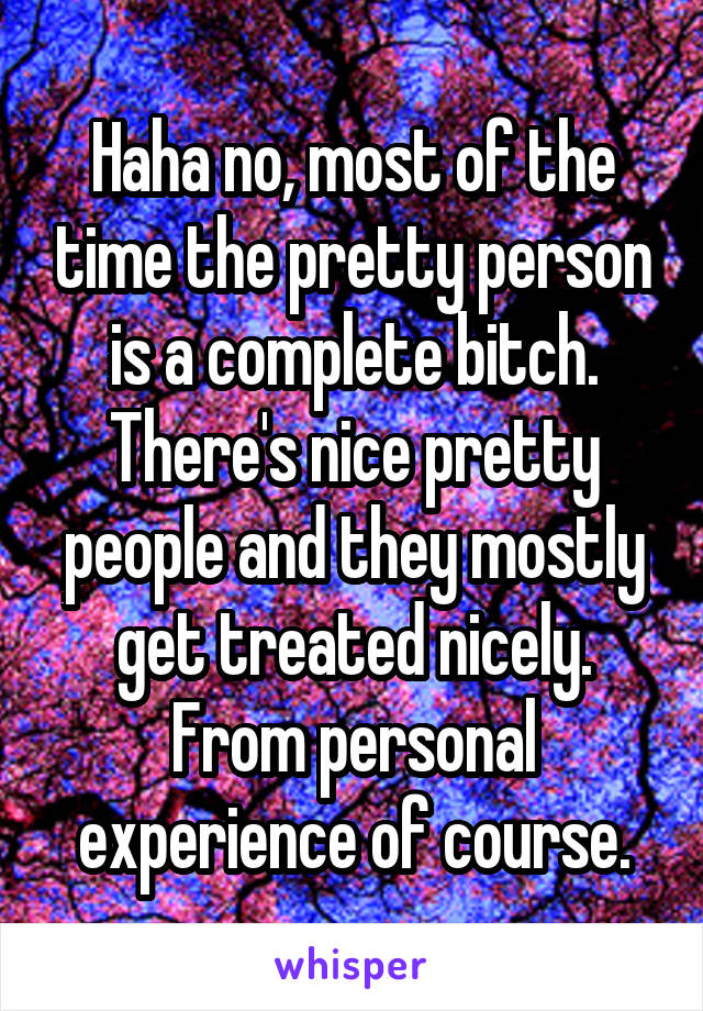 Haha no, most of the time the pretty person is a complete bitch. There's nice pretty people and they mostly get treated nicely. From personal experience of course.