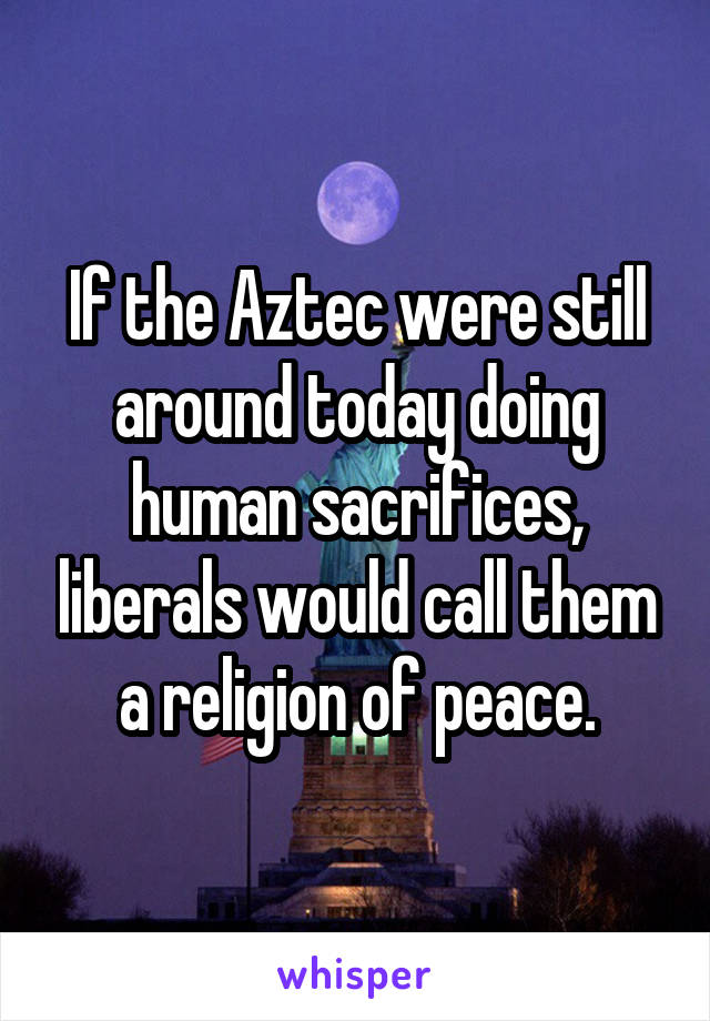 If the Aztec were still around today doing human sacrifices, liberals would call them a religion of peace.