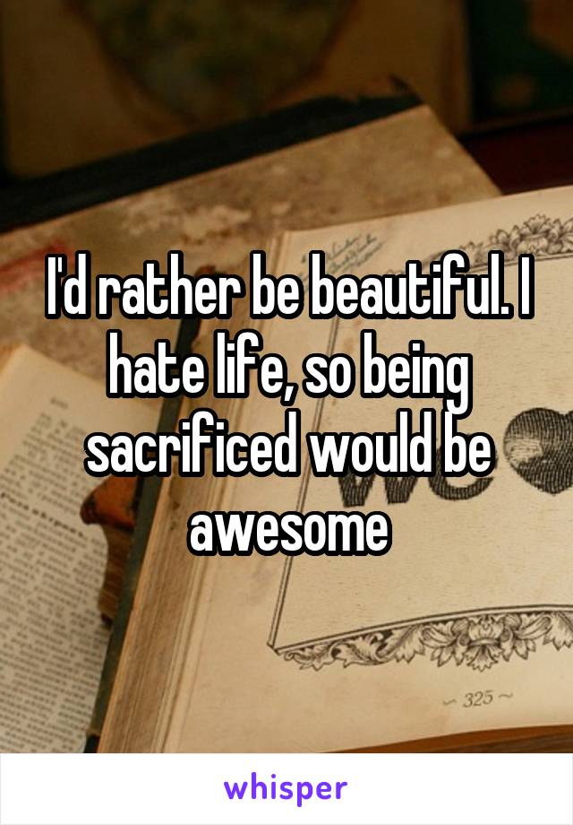 I'd rather be beautiful. I hate life, so being sacrificed would be awesome