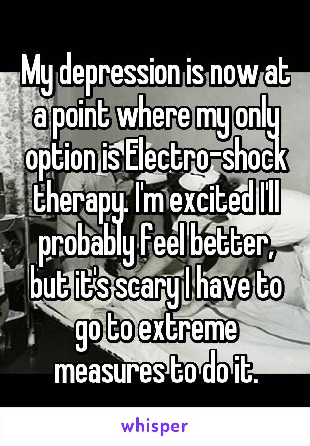 My depression is now at a point where my only option is Electro-shock therapy. I'm excited I'll probably feel better, but it's scary I have to go to extreme measures to do it.