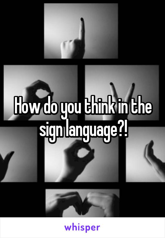 How do you think in the sign language?!