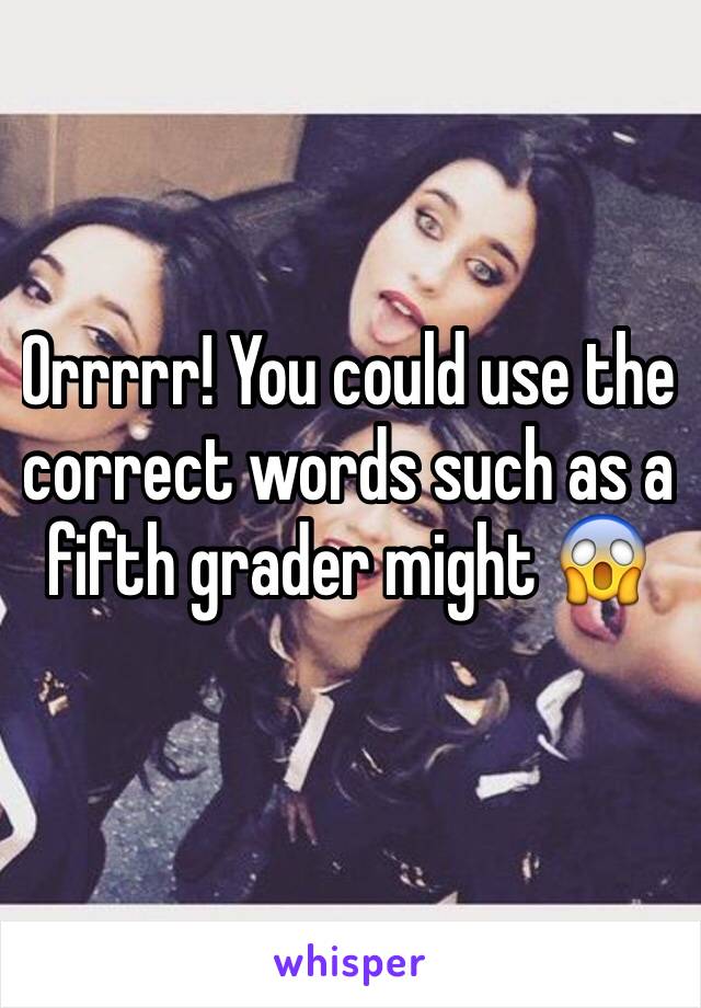 Orrrrr! You could use the correct words such as a fifth grader might 😱