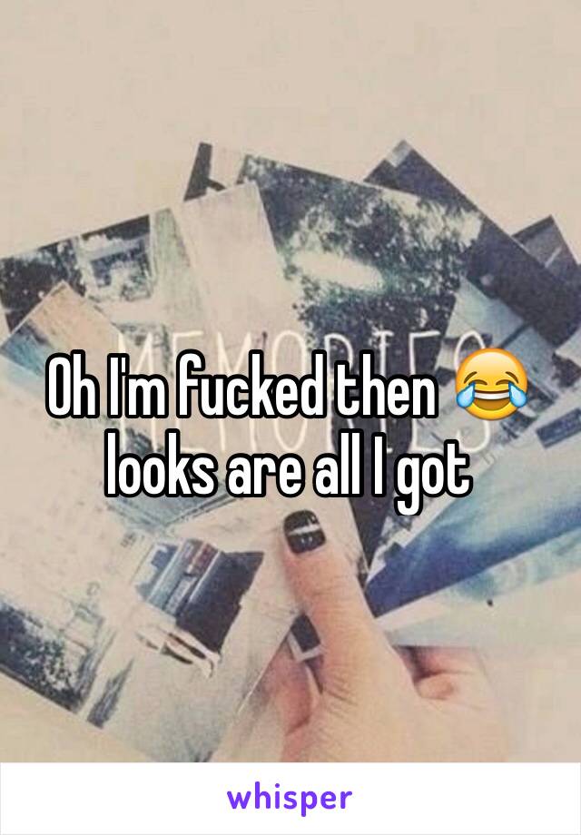 Oh I'm fucked then 😂 looks are all I got