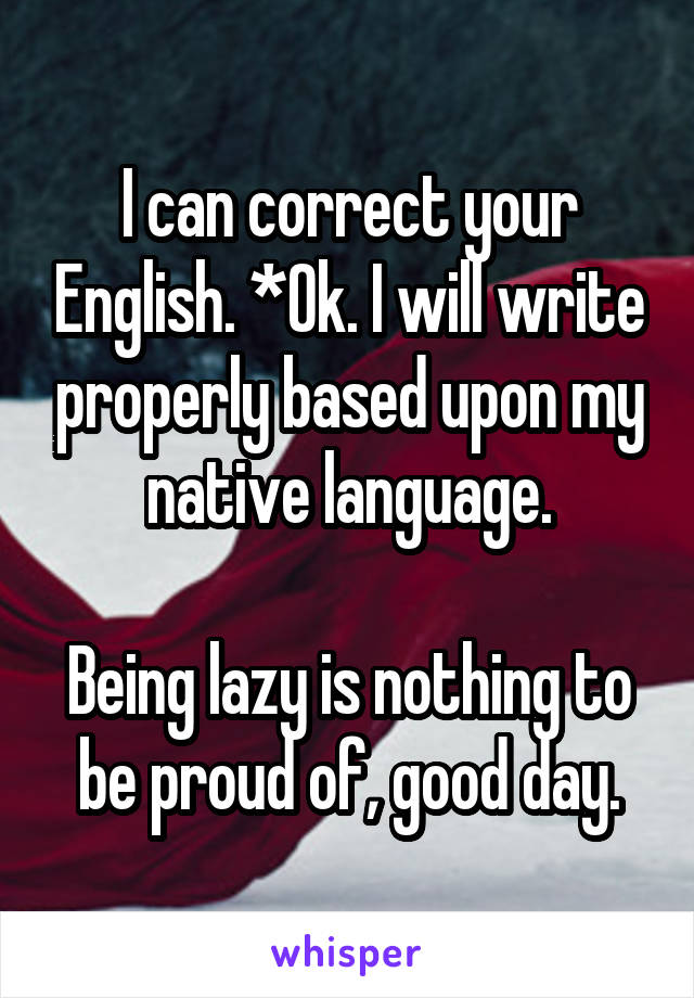 I can correct your English. *Ok. I will write properly based upon my native language.

Being lazy is nothing to be proud of, good day.