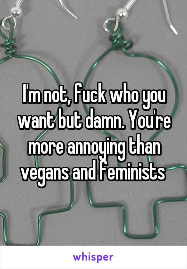 I'm not, fuck who you want but damn. You're more annoying than vegans and feminists 