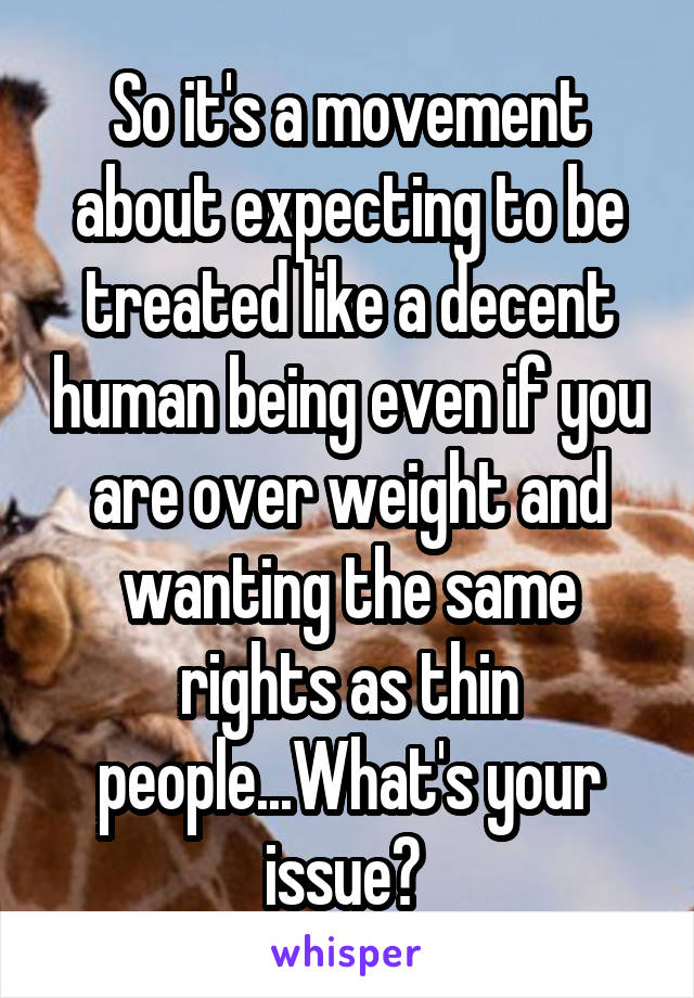 So it's a movement about expecting to be treated like a decent human being even if you are over weight and wanting the same rights as thin people...What's your issue? 