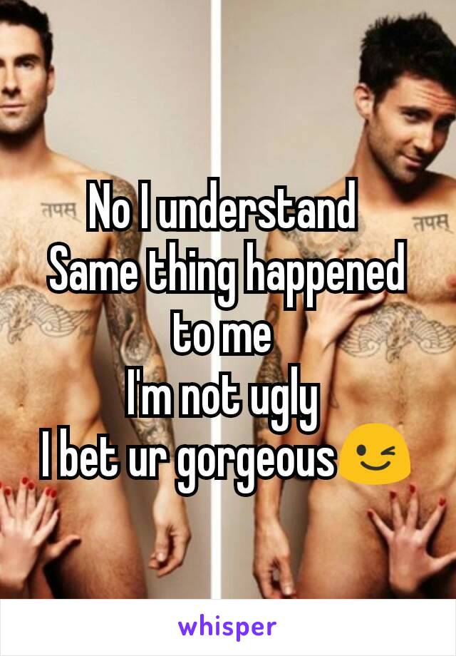 No I understand 
Same thing happened to me 
I'm not ugly 
I bet ur gorgeous😉