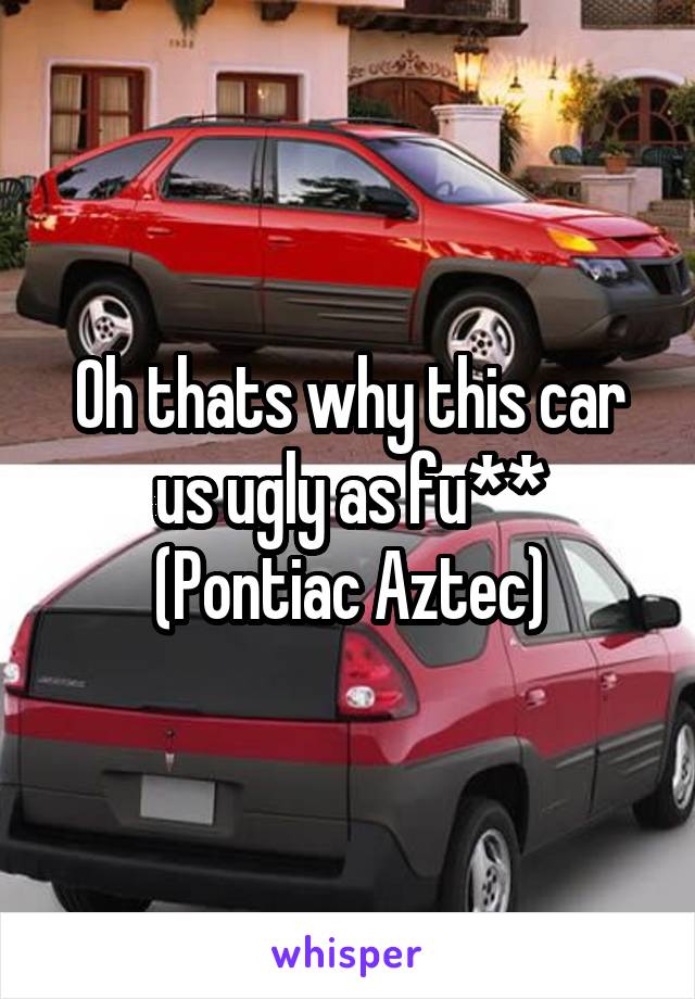 Oh thats why this car us ugly as fu**
(Pontiac Aztec)