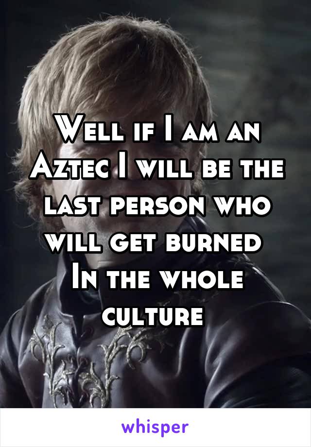 Well if I am an Aztec I will be the last person who will get burned 
In the whole culture 