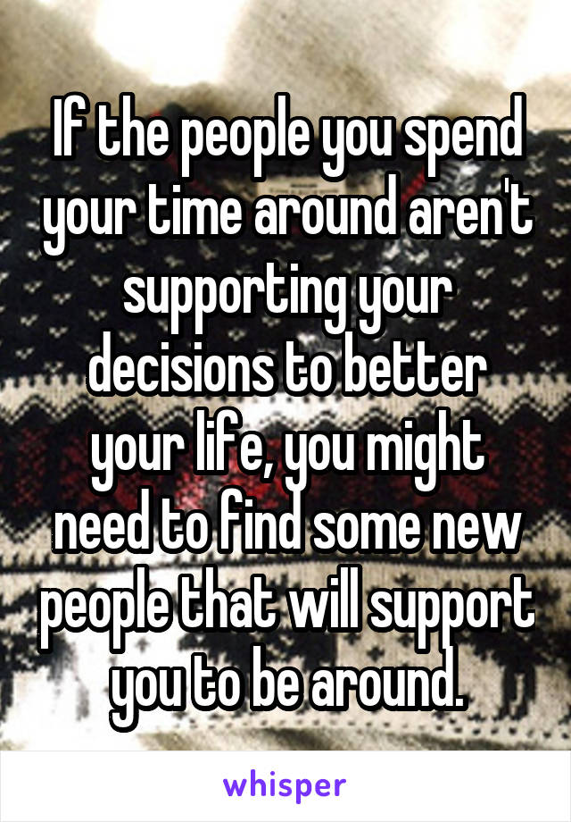 If the people you spend your time around aren't supporting your decisions to better your life, you might need to find some new people that will support you to be around.