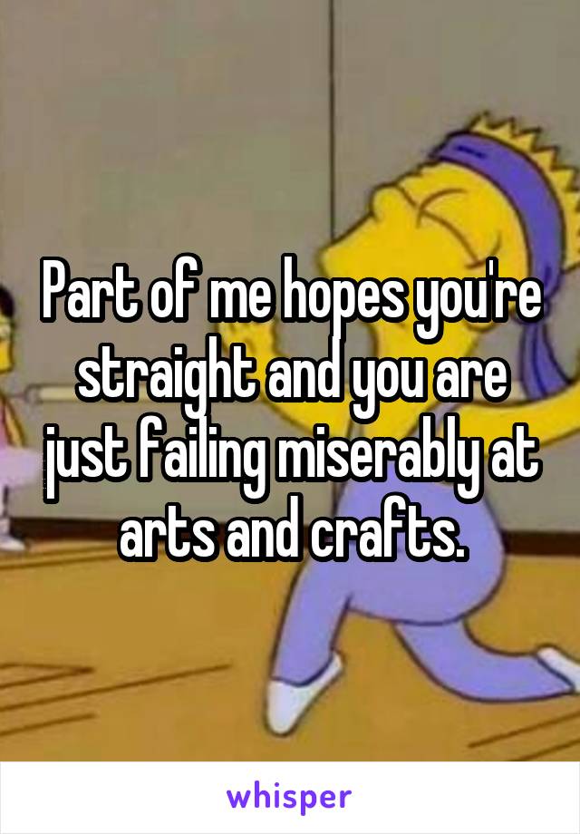 Part of me hopes you're straight and you are just failing miserably at arts and crafts.