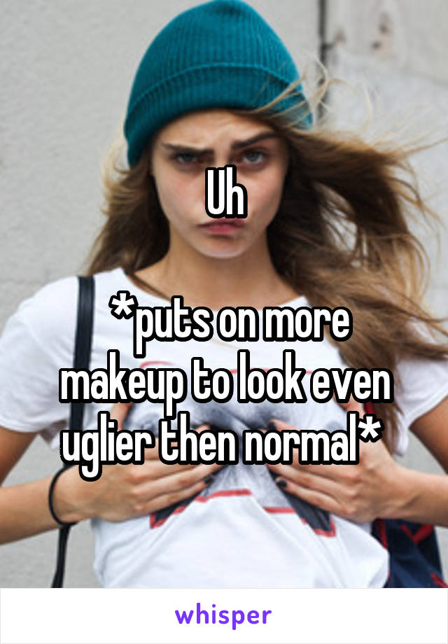 Uh

 *puts on more makeup to look even uglier then normal* 