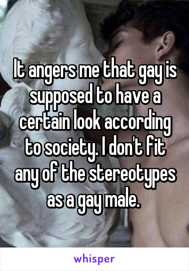 It angers me that gay is supposed to have a certain look according to society. I don't fit any of the stereotypes as a gay male. 