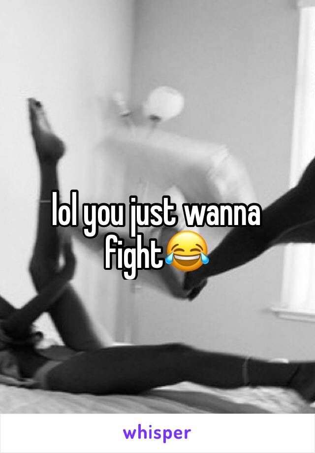 lol you just wanna fight😂