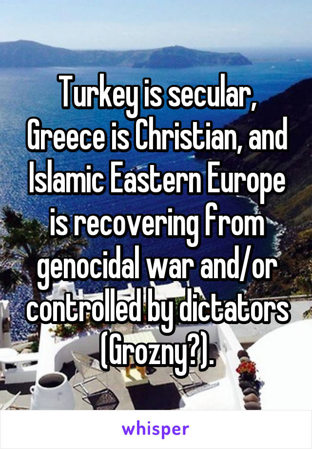 Turkey is secular, Greece is Christian, and Islamic Eastern Europe is recovering from genocidal war and/or controlled by dictators (Grozny?).