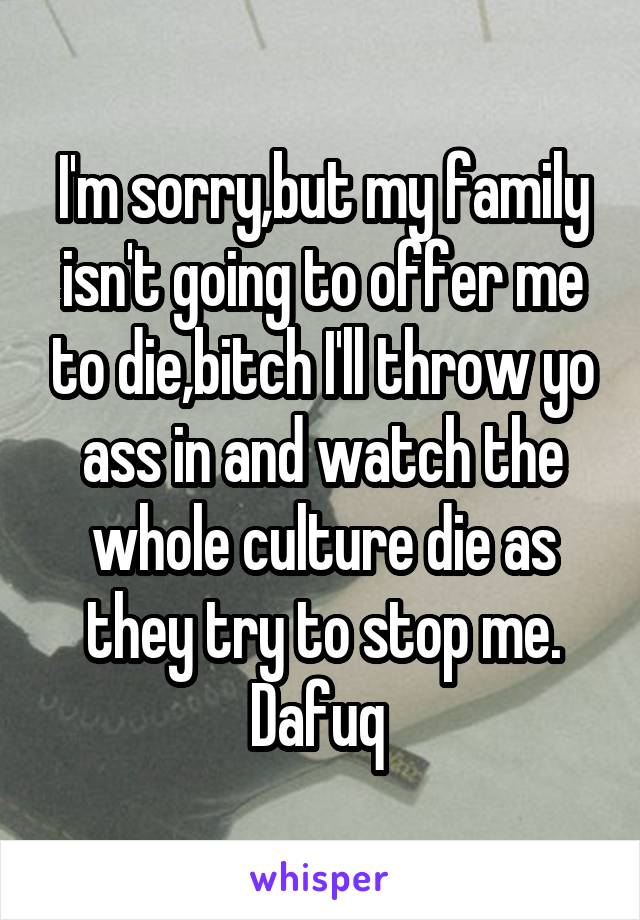 I'm sorry,but my family isn't going to offer me to die,bitch I'll throw yo ass in and watch the whole culture die as they try to stop me. Dafuq 