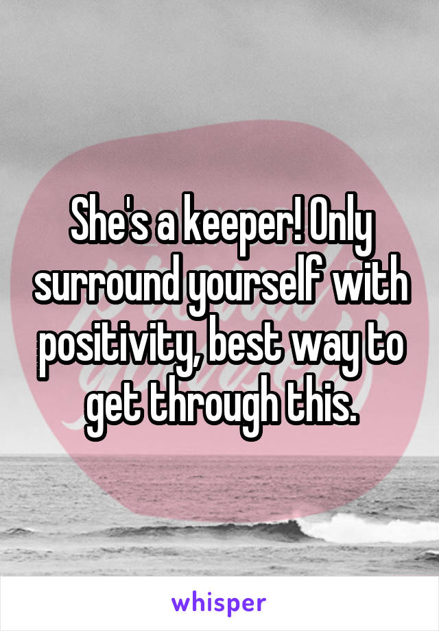 She's a keeper! Only surround yourself with positivity, best way to get through this.