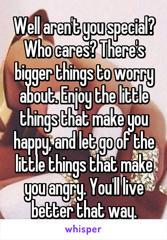 Well aren't you special? Who cares? There's bigger things to worry about. Enjoy the little things that make you happy, and let go of the little things that make you angry. You'll live better that way.