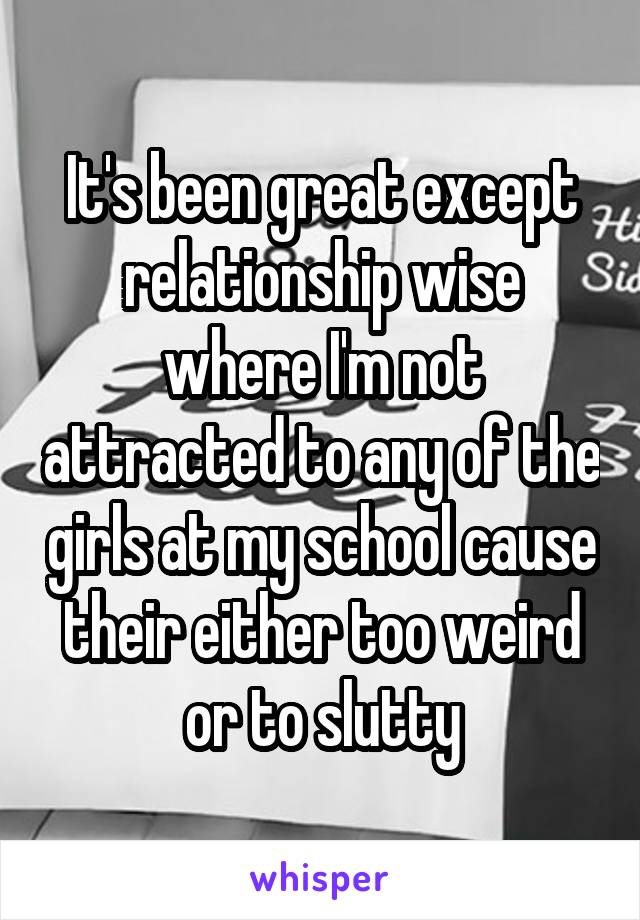 It's been great except relationship wise where I'm not attracted to any of the girls at my school cause their either too weird or to slutty