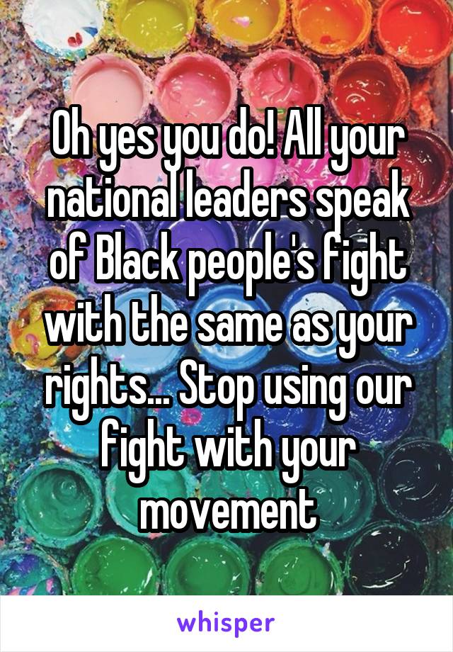 Oh yes you do! All your national leaders speak of Black people's fight with the same as your rights... Stop using our fight with your movement