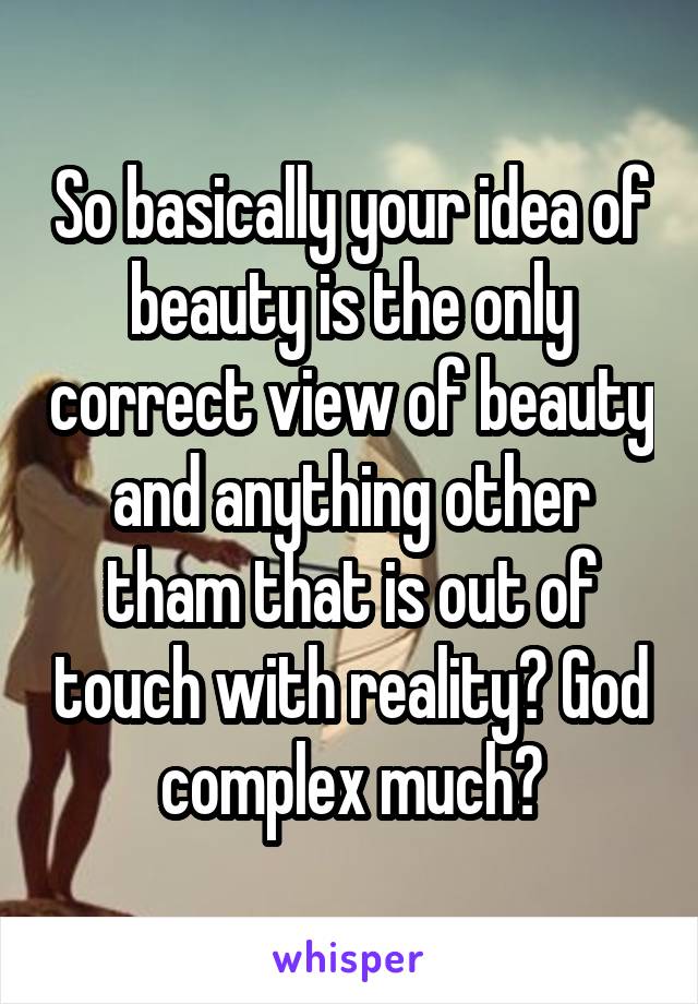 So basically your idea of beauty is the only correct view of beauty and anything other tham that is out of touch with reality? God complex much?