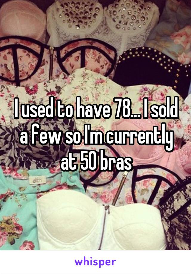 I used to have 78... I sold a few so I'm currently at 50 bras