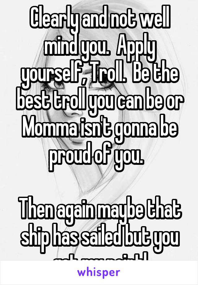 Clearly and not well mind you.  Apply yourself, Troll.  Be the best troll you can be or Momma isn't gonna be proud of you.  

Then again maybe that ship has sailed but you get my point!