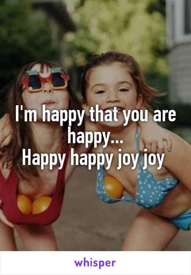 I'm happy that you are happy...
Happy happy joy joy 