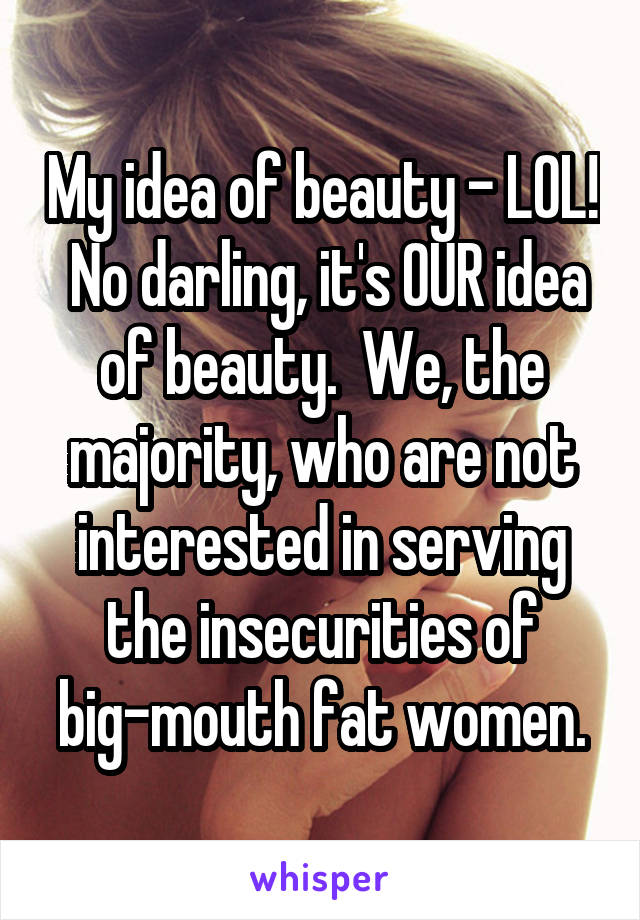 My idea of beauty - LOL!  No darling, it's OUR idea of beauty.  We, the majority, who are not interested in serving the insecurities of big-mouth fat women.