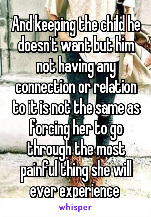 And keeping the child he doesn't want but him not having any connection or relation to it is not the same as forcing her to go through the most painful thing she will ever experience 