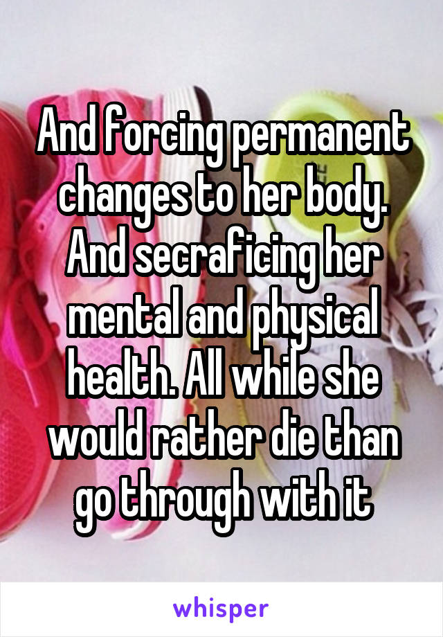 And forcing permanent changes to her body. And secraficing her mental and physical health. All while she would rather die than go through with it