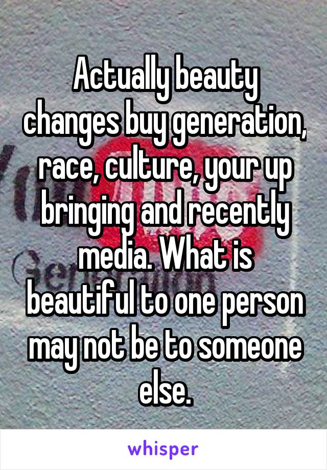 Actually beauty changes buy generation, race, culture, your up bringing and recently media. What is beautiful to one person may not be to someone else.