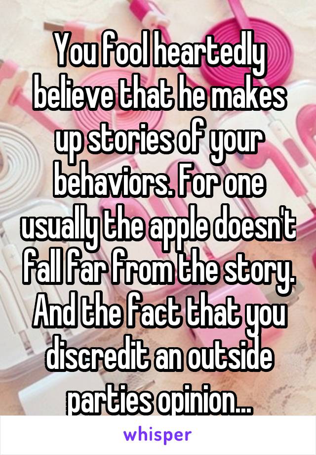 You fool heartedly believe that he makes up stories of your behaviors. For one usually the apple doesn't fall far from the story. And the fact that you discredit an outside parties opinion...