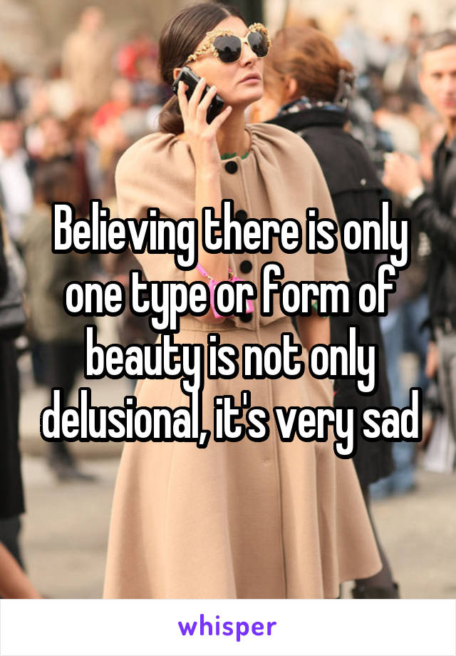 Believing there is only one type or form of beauty is not only delusional, it's very sad